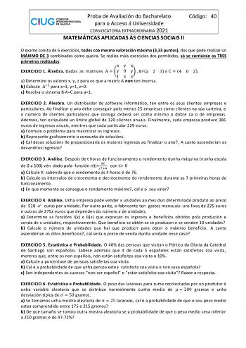 Proba de Avaliación do Bacharelato Código 40 para o Acceso á Universidade CONVOCATORIA EXTRAORDINARIA 2021 MATEMÁTICAS APLICADAS ÁS CIENCIAS SOCIAIS II O exame consta de 6 exercicios todos coa mesma valoración máxima 333 puntos dos que pode realizar un MÁXIMO DE 3 combinados como queira Se realiza máis exercicios dos permitidos só se corrixirán os TRES primeiros realizados xyx EXERCICIO 1 Álxebra Dadas as matrices A  y 0 y  Ba 2 3 e C  4 0 2 1zz a Determine os valores x y z para os que a matriz…