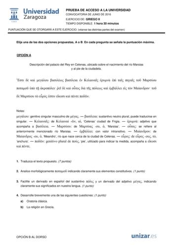  Universidad fil Zaragoza 1S42 PRUEBA DE ACCESO A LA UNIVERSIDAD CONVOCATORIA DE JUNIO DE 2016 EJERCICIO DE GRIEGO II TIEMPO DISPONIBLE 1 hora 30 minutos PUNTUACIÓN QUE SE OTORGARÁ A ESTE EJERCICIO véanse las distintas partes del examen Elija una de las dos opciones propuestas A o B En cada pregunta se señala la puntuación máxima OPCIÓN A Descripción del palacio del Rey en Celenas ubicado sobre el nacimiento del río Marsias y al pie de la ciudadela                                         Notas …