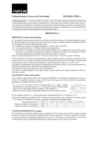 Evaluación para el Acceso a la Universidad MATERIA FÍSICA Instrucciones El alumno deberá contestar a una de las dos opciones propuestas A o B Los problemas puntúan 3 puntos cada uno las cuestiones 1 punto cada una y la cuestión experimental 1 punto Se valorará prioritariamente la aplicación razonada de los principios físicos así como el planteamiento acompañado de los diagramas o esquemas necesarios para el desarrollo del ejercicio y una exposición clara y ordenada Se podrá utilizar calculadora…