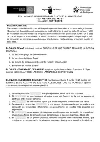 EVALUACIÓN DE BACHILLERATO PARA EL ACCESO A LA UNIVERSIDAD 221 HISTORIA DEL ARTE EBAU2020  SEPTIEMBRE NOTA IMPORTANTE El examen consta de tres bloques el Bloque I supone el desarrollo de un tema a elegir de cuatro 4 puntos el II consiste en el comentario de cuatro láminas a elegir de ocho 5 puntos y el III en responder a cuatro de las seis preguntas semiabiertas que se plantean 1 punto En el caso de que se responda a un número de temas láminas o cuestiones superior al que se pide solo se correg…