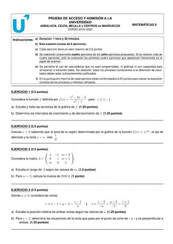 PRUEBA DE ACCESO Y ADMISIÓN A LA UNIVERSIDAD ANDALUCÍA CEUTA MELILLA y CENTROS en MARRUECOS CURSO 20192020 MATEMÁTICAS II Instrucciones a Duración 1 hora y 30 minutos b Este examen consta de 8 ejercicios c Cada ejercicio tiene un valor máximo de 25 puntos d Se realizarán únicamente cuatro ejercicios de los ocho ejercicios propuestos Si se realizan más de cuatro ejercicios solo se evaluarán los primeros cuatro ejercicios que aparezcan físicamente en el papel de examen e Se permitirá el uso de ca…