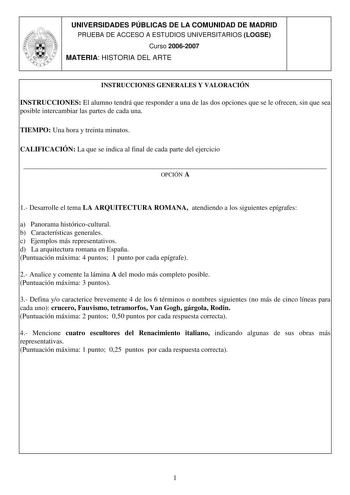 UNIVERSIDADES PÚBLICAS DE LA COMUNIDAD DE MADRID PRUEBA DE ACCESO A ESTUDIOS UNIVERSITARIOS LOGSE Curso 20062007 MATERIA HISTORIA DEL ARTE INSTRUCCIONES GENERALES Y VALORACIÓN INSTRUCCIONES El alumno tendrá que responder a una de las dos opciones que se le ofrecen sin que sea posible intercambiar las partes de cada una TIEMPO Una hora y treinta minutos CALIFICACIÓN La que se indica al final de cada parte del ejercicio  OPCIÓN A 1 Desarrolle el tema LA ARQUITECTURA ROMANA atendiendo a los siguie…