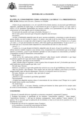 Prueba de evaluación de Bachillerato para el acceso a la Universidad EBAU Curso 20182019 Opción A HISTORIA DE LA FILOSOFÍA PLATÓN EL CONOCIMIENTO COMO ANÁMNESIS LAS IDEAS Y LA PREEXISTENCIA DEL ALMA Diálogo entre Sócrates y Simmias en el Fedón  Antes de que empezáramos a ver oír o percibir de las demás maneras era necesario que hubiéramos adquirido captándolo de algún lugar el conocimiento de qué es lo igual en sí mismo si es que vamos a referir a él las igualdades aprehendidas por nuestros sen…