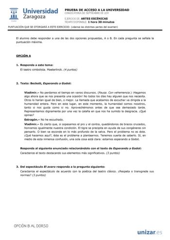  Universidad 111 Zaragoza 1542 PRUEBA DE ACCESO A LA UNIVERSIDAD CONVOCATORIA DE SEPTIEMBRE DE 2011 EJERCICIO DE ARTES ESCÉNICAS TIEMPO DISPONIBLE 1 hora 30 minutos PUNTUACIÓN QUE SE OTORGARÁ A ESTE EJERCICIO véanse las distintas partes del examen El alumno debe responder a una de las dos opciones propuestas A o B En cada pregunta se señala la puntuación máxima OPCIÓN A 1 Responda a este tema El teatro simbolista Maeterlinck 4 puntos 2 Texto Beckett Esperando a Godot Vladimir No perdamos el tie…