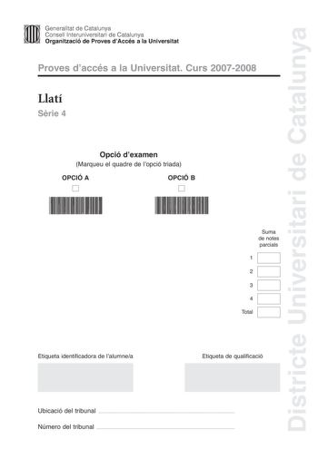 Districte Universitari de Catalunya Generalitat de Catalunya Consell lnteruniversitari de Catalunya Organització de Proves dAccés a la Universitat Proves daccés a la Universitat Curs 20072008 Llatí Srie 4 Opció dexamen Marqueu el quadre de lopció triada OPCIÓ A D OPCIÓ B D Suma de notes parcials 1 2 3 4 Total Etiqueta identificadora de lalumnea Etiqueta de qualificació Ubicació del tribunal  Número del tribunal  La prova consisteix a fer quatre exercicis Els exercicis 1 traduir un text i 2 reso…