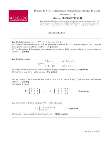 Pruebas de Acceso a Ensenanzas Universitarias Ociales de Grado Bachillerato L O E Materia MATEMA TICAS II Instrucciones El alumno debera contestar a una de las dos opciones propuestas A o B Los ejercicios deben redactarse con claridad detalladamente y razonando las respuestas Puedes utilizar cualquier tipo de calculadora Cada ejercicio completo puntua 25 puntos PROPUESTA A 1A Dada la funcion f x  esen x  x2  ax  b a b  R a Determina los parametros a b  R sabiendo que la graca de f x pasa por el…