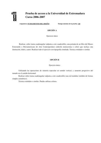 u EX Prueba de acceso a la Universidad de Extremadura Curso 20062007 Asignatura FUNDAMENTOS DEL DISEÑO Tiempo máximo de la prueba 3 H OPCIÓN A Ejercicio único Realizar sobre trama cuadrangular adjunta a este cuadernillo una portada de un libro del Museo Extremeño e Iberoamericano de Arte Contemporáneo edición monocroma o color que incluya una ilustración título y autor Realizar todo el ejercicio con tipografía simulada Técnica rotulador o similar OPCIÓN B Ejercicio único Utilizando las operacio…