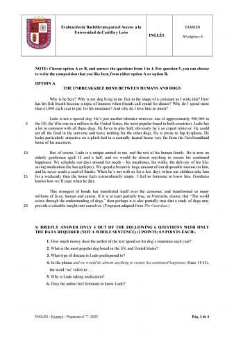 Evaluación de Bachillerato para el Acceso a la Universidad de Castilla y León INGLÉS EXAMEN N páginas 4 NOTE Choose option A or B and answer the questions from 1 to 4 For question 5 you can choose to write the composition that you like best from either option A or option B OPTION A THE UNBREAKABLE BOND BETWEEN HUMANS AND DOGS Why is he here Why is my dog lying at my feet in the shape of a croissant as I write this How has his fish breath become a topic of humour when friends call round for dinn…