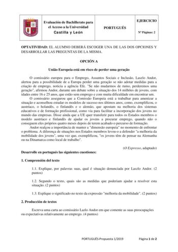 Evaluación de Bachillerato para el Acceso a la Universidad Castilla y León PORTUGUÉS EJERCICIO N Páginas 2 OPTATIVIDAD EL ALUMNO DEBERÁ ESCOGER UNA DE LAS DOS OPCIONES Y DESARROLLAR LAS PREGUNTAS DE LA MISMA OPCIÓN A Unio Europeia está em risco de perder uma gerao O comissário europeu para o Emprego Assuntos Sociais e Incluso Laszlo Andor alertou para a possibilidade de a Europa perder uma gerao se no adotar medidas para a criao de emprego noticia a agncia Efe Se no mudarmos de rumo perderemos …