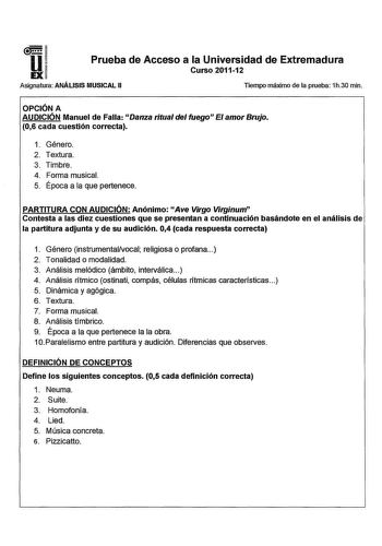 11 Prueba de Acceso a la Universidad de Extremadura Curso 201112 Asignatura ANÁLISIS MUSICAL 11 Tiempo máximo de la prueba 1h30 min OPCIÓN A AUDICIÓN Manuel de Falla Danza ritual del fuegon El amor Brujo 06 cada cuestión correcta 1 Género 2 Textura 3 Timbre 4 Forma musical 5 Época a la que pertenece PARTITURA CON AUDICIÓN Anónimo Ave Virgo Virginum Contesta a las diez cuestiones que se presentan a continuación basándote en el análisis de la partitura adjunta y de su audición 04 cada respuesta c…