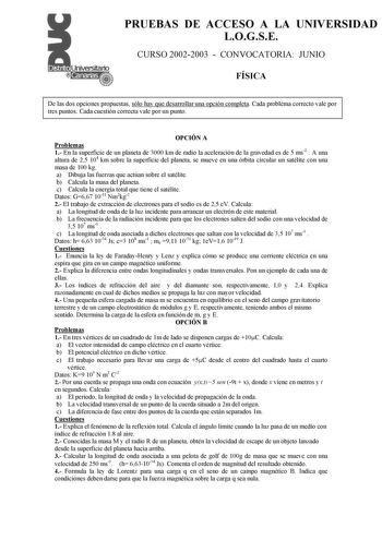 PRUEBAS DE ACCESO A LA UNIVERSIDAD LOGSE CURSO 20022003  CONVOCATORIA JUNIO FÍSICA De las dos opciones propuestas sólo hay que desarrollar una opción completa Cada problema correcto vale por tres puntos Cada cuestión correcta vale por un punto OPCIÓN A Problemas 1 En la superficie de un planeta de 3000 km de radio la aceleración de la gravedad es de 5 ms2  A una altura de 25 104 km sobre la superficie del planeta se mueve en una órbita circular un satélite con una masa de 100 kg a Dibuja las fu…