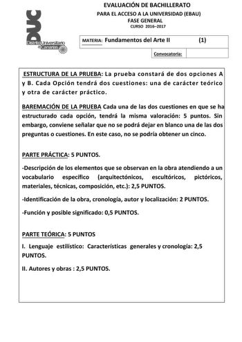 EVALUACIÓN DE BACHILLERATO PARA EL ACCESO A LA UNIVERSIDAD EBAU FASE GENERAL CURSO 20162017 MATERIA Fundamentos del Arte II 1 Convocatoria ESTRUCTURA DE LA PRUEBA La prueba constará de dos opciones A y B Cada Opción tendrá dos cuestiones una de carácter teórico y otra de carácter práctico BAREMACIÓN DE LA PRUEBA Cada una de las dos cuestiones en que se ha estructurado cada opción tendrá la misma valoración 5 puntos Sin embargo conviene señalar que no se podrá dejar en blanco una de las dos preg…