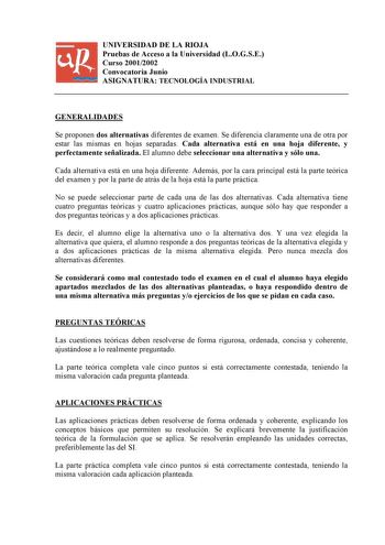 UNIVERSIDAD DE LA RIOJA Pruebas de Acceso a la Universidad LOGSE Curso 20012002 Convocatoria Junio ASIGNATURA TECNOLOGÍA INDUSTRIAL GENERALIDADES Se proponen dos alternativas diferentes de examen Se diferencia claramente una de otra por estar las mismas en hojas separadas Cada alternativa está en una hoja diferente y perfectamente señalizada El alumno debe seleccionar una alternativa y sólo una Cada alternativa está en una hoja diferente Además por la cara principal está la parte teórica del ex…