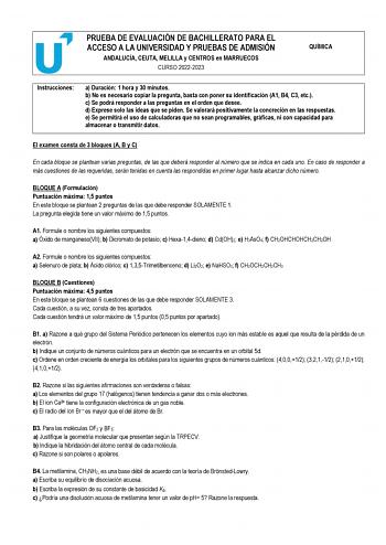 PRUEBA DE EVALUACIÓN DE BACHILLERATO PARA EL ACCESO A LA UNIVERSIDAD Y PRUEBAS DE ADMISIÓN ANDALUCÍA CEUTA MELILLA y CENTROS en MARRUECOS CURSO 20222023 QUÍMICA Instrucciones a Duración 1 hora y 30 minutos b No es necesario copiar la pregunta basta con poner su identificación A1 B4 C3 etc c Se podrá responder a las preguntas en el orden que desee d Exprese solo las ideas que se piden Se valorará positivamente la concreción en las respuestas e Se permitirá el uso de calculadoras que no sean prog…