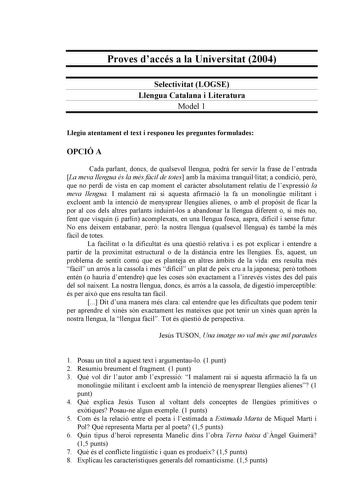 Proves daccés a la Universitat 2004 Selectivitat LOGSE Llengua Catalana i Literatura Model 1 Llegiu atentament el text i responeu les preguntes formulades OPCIÓ A Cada parlant doncs de qualsevol llengua podr fer servir la frase de lentrada La meva llengua és la més fcil de totes amb la mxima tranquillitat a condició per que no perdi de vista en cap moment el carcter absolutament relatiu de lexpressió la meva llengua I malament rai si aquesta afirmació la fa un monolinge militant i excloent amb …