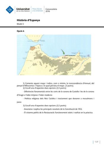 Universitat Prova daccés Convocatoria de les Illes Balears a la Univers itat 2016 Historia dEspanya Model 2 Opció A 1 Comenta aquest mapa i indica com a mínim la transcendencia dAnnual del penyal dAlhucemas i lepoca a la qual pertany el mapa 3 punts 2 Escull una daquestes dues opcions 35 punts  Diferencies fonamentals entre les corts de la corona de Castella i les de la corona dAragó a ledat mitjana i ledat moderna  Política religiosa deis Reis Catolics tractament que donaren a musulmans jueus …