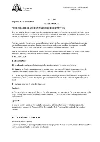 UNIVERSIDAD DEVIEDO Pruebas de Acceso a la Universidad Curso 20112012 Elija una de las alternativas LATÍN II ALTERNATIVA A NO SE PERMITE EL USO DE NINGÚN TIPO DE GRAMÁTICA Tras una batalla sin dar tiempo a que los enemigos se recuperen César hace avanzar al ejército el largo trayecto que hay hasta el territorio de los suesiones vecinos de los remos y a la ciudad Novioduno Tras instalar el campamento prepara máquinas de guerra para su asedio Postridie eius diei Caesar prius quam se hostes ex ter…