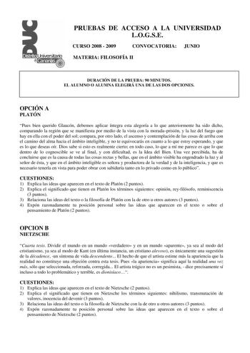 PRUEBAS DE ACCESO A LA UNIVERSIDAD LOGSE CURSO 2008  2009 CONVOCATORIA JUNIO MATERIA FILOSOFÍA II DURACIÓN DE LA PRUEBA 90 MINUTOS EL ALUMNO O ALUMNA ELEGIRÁ UNA DE LAS DOS OPCIONES OPCIÓN A PLATÓN Pues bien querido Glaucón debemos aplicar íntegra esta alegoría a lo que anteriormente ha sido dicho comparando la región que se manifiesta por medio de la vista con la moradaprisión y la luz del fuego que hay en ella con el poder del sol compara por otro lado el ascenso y contemplación de las cosas …