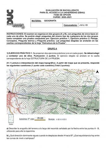 EVALUACIÓN DE BACHILLERATO PARA EL ACCESO A LA UNIVERSIDAD EBAU FASE DE OPCIÓN CURSO 20202021 MATERIA GEOGRAFÍA Convocatoria J U L I O INSTRUCCIONES El examen se organiza en dos grupos A y B con preguntas de cinco tipos en cada uno de ellos Se podrán elegir preguntas del mismo tipo de cualquiera de los dos grupos hasta completar una prueba compuesta por Ejercicio práctico 1 Ejercicio práctico 2 Paisaje Conceptos Pregunta teórica y Pregunta práctica Las preguntas elegidas se anotarán en las casi…