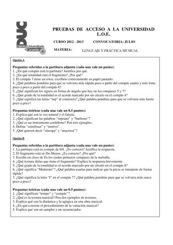 PRUEBAS DE ACCESO A LA UNIVERSIDAD LOE CURSO 2012  2013 CONVOCATORIA JULIO MATERIA LENGUAJE Y PRÁCTICA MUSICAL Opción A Preguntas referidas a la partitura adjunta cada una vale un punto 1 En qué compás está la partitura Justifica por qué 2 En qué tonalidad está el fragmento Por qué 3 El compás 3 tiene un error escríbelo correctamente en papel pautado 4 Qué palabras pondrías para que se volviera más rápida poco a partir del compás cuatro y más lenta poco a poco a partir del compás 6 5 Qué signif…