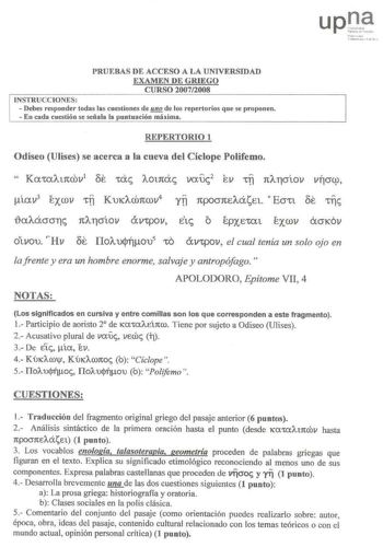 l fim l nitlCrllU t l lll1 PRUEBAS DE ACCESO A LA UNIVERSIDAD EXAMEN DE GRIEGO CURSO 20072008 INSTRUCCIONES  Debes responder todas las cuestiones de HQ de los repertorios que se proponen  En cada cuestión se señala la puntuación máxima REPERTORIO 1 Odiseo Ulises se acerca a la cueva del Cíclope Polifemo  Kat0At1trov1 Se tae AOt1tac vouc2 ev tl 1tAflJÍOV vftcrcp íov3 exrov tl KUKACÓ1tCOV4 YTI 1tpocr1tEAáEt Ecrtt Se tllc o   OVtpoV etc oe otvou Hv Ilolujníou5 tO vpov el cual tenía un solo ojo en …