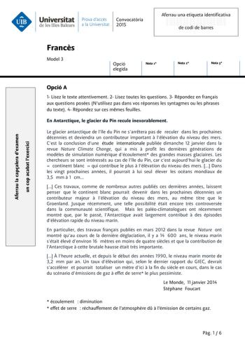 Aferrau la capalera dexamen un cop acabat lexercici  Universitat Prava daccés Convocatria de les Illes Balears a la Universitat 2015 Aferrau una etiqueta identificativa 999999999 de codi de barres Francs Model 3 Opció elegida Nota 1 Nota 2 Nota 3 Opció A 1 Lisez le texte attentivement 2 Lisez toutes les questions 3 Répondez en franais aux questions posées Nutilisez pas dans vos réponses les syntagmes ou les phrases du texte 4 Répondez sur ces mmes feuilles En Antarctique le glacier du Pin recul…