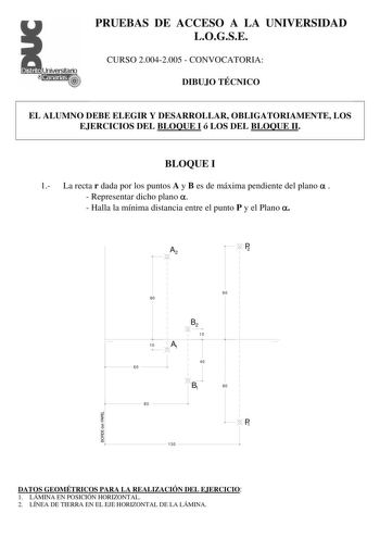 PRUEBAS DE ACCESO A LA UNIVERSIDAD LOGSE CURSO 20042005  CONVOCATORIA DIBUJO TÉCNICO EL ALUMNO DEBE ELEGIR Y DESARROLLAR OBLIGATORIAMENTE LOS EJERCICIOS DEL BLOQUE I ó LOS DEL BLOQUE II BLOQUE I 1 La recta r dada por los puntos A y B es de máxima pendiente del plano    Representar dicho plano   Halla la mínima distancia entre el punto P y el Plano  A2 1 1 1 1 1 1 1 80 1 1 1 1 1 1 B2 1 1 10 1 1 10 A 1 1 1 1  1 1 j 1 40 60 1 1 1  JB1 80 130  P2 1 1 1 1 1 1 1 1 90 1 1 1 1 1 1 1 1 1 1 1 1 1 1 1 1 1…