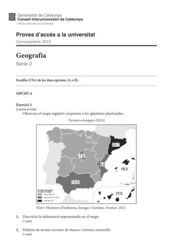 M Generalitat de Catalunya W Consell lnteruniversitari de Catalunya Oficina dAccés a la Universitat Proves daccés a la universitat Convocatria 2015 Geografia Srie 2 Escolliu UNA de les dues opcions A o B OPCIÓ A Exercici 1 5 punts en total Observeu el mapa segent i responeu a les qestions plantejades Turistes estrangers 2013   Turistes estrangers  sobre el t otal 1111 menys del 5  1111 entreel 5iel 15  mésdel 15  183 N  O 150 km   ti     175  Font Ministeri dIndústria Energia i Turisme Frontur …