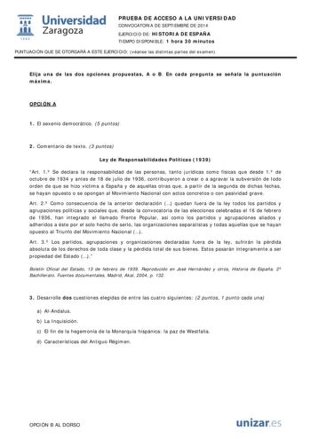  Universidad fil Zaragoza 1S42 PRUEBA DE ACCESO A LA UNIVERSIDAD CONVOCATORIA DE SEPTIEMBRE DE 2014 EJERCICIO DE HISTORIA DE ESPAÑA TIEMPO DISPONIBLE 1 hora 30 minutos PUNTUACIÓN QUE SE OTORGARÁ A ESTE EJERCICIO véanse las distintas partes del examen Elija una de las dos opciones propuestas A o B En cada pregunta se señala la puntuación máxima OPCIÓN A 1 El sexenio democrático 5 puntos 2 Comentario de texto 3 puntos Ley de Responsabilidades Políticas 1939 Art 1 Se declara la responsabilidad de …