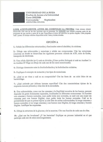 UNIVERSIDAD DE LA RIOJA Pruebas de Acceso a la Universidad Curso 20052006 Convocatoria Septiembre ASIGNATURA BIOLOGIA LEER ATENTAMENTE ANTES DE COMENZAR LA PRUEBA Cada alumno deberá desarrollar sólo una de las dos opciones que se presentan En NINGÚN caso deberá contestar parte de las preguntas de una opción y parte de la otra Especificar al inicio del ejercicio la opción elegida Cada pregunta vale 1 punto El tiempo máximo disponible es de 1 hora y treinta minutos OPCIÓN A 1 Señale las diferenci…