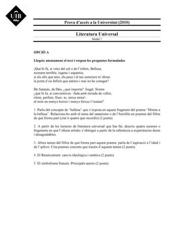 Prova daccés a la Universitat 2010 Literatura Universal Model 3 OPCIÓ A Llegeix atentament el text i respon les preguntes formulades Qu hi fa si véns del cel o de linfern Bellesa monstre terrible ingenu i espantós si els ulls que tens els peus i el teu somriure mobren la porta dun Infinit que estimo i mai no he conegut De Satans de Déu qu importa ngel Sirena qu hi fa si converteixes fada amb mirada de vellut ritme perfum lluor tu única reina el món en menys horror i menys feixuc linstant 1 Parl…