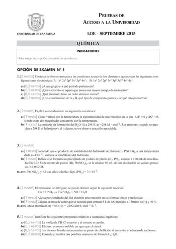 PRUEBAS DE ACCESO A LA UNIVERSIDAD UNIVERSIDAD DE CANTABRIA LOE  SEPTIEMBRE 2015 QUÍMICA INDICACIONES Debe elegir una opción completa de problemas OPCIÓN DE EXAMEN N 1 1 2 PUNTOS Contesta de forma razonada a las cuestiones acerca de los elementos que poseen las siguientes con figuraciones electrónicas A 1s2 2s2 2p6 3s2 3p6 4s2  B 1s2 2s2 2p6 3s2 3p6 3d10 4s2 4p5 a 05 PUNTOS A qué grupo y a qué período pertenecen b 05 PUNTOS Qué elemento se espera que posea una mayor energía de ionización c 05 P…