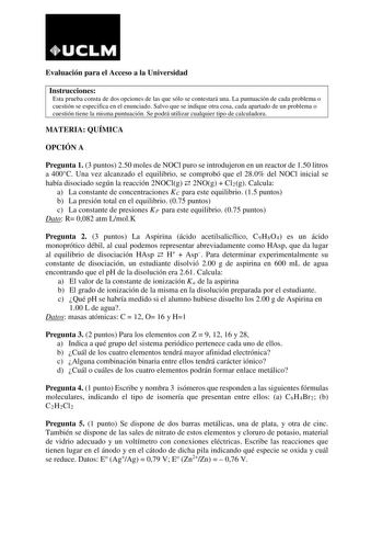 Evaluación para el Acceso a la Universidad Instrucciones Esta prueba consta de dos opciones de las que sólo se contestará una La puntuación de cada problema o cuestión se especifica en el enunciado Salvo que se indique otra cosa cada apartado de un problema o cuestión tiene la misma puntuación Se podrá utilizar cualquier tipo de calculadora MATERIA QUÍMICA OPCIÓN A Pregunta 1 3 puntos 250 moles de NOCl puro se introdujeron en un reactor de 150 litros a 400C Una vez alcanzado el equilibrio se co…