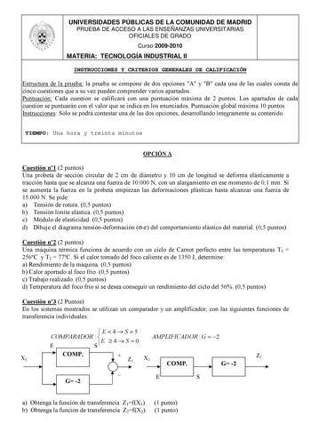 UNIVERSIDADES PÚBLICAS DE LA COMUNIDAD DE MADRID PRUEBA DE ACCESO A LAS ENSEÑANZAS UNIVERSITARIAS OFICIALES DE GRADO Curso 20092010 MATERIA TECNOLOGÍA INDUSTRIAL II INSTRUCCIONES Y CRITERIOS GENERALES DE CALIFICACIÓN Estructura de la prueba la prueba se compone de dos opciones A y B cada una de las cuales consta de cinco cuestiones que a su vez pueden comprender varios apartados Puntuación Cada cuestión se calificará con una puntuación máxima de 2 puntos Los apartados de cada cuestión se puntua…