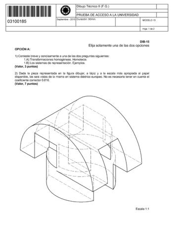 11 1111 1 111 111 11 11 1 11 03100185  Dibujo Técnico 11 FG PRUEBA DE ACCESO A LA UNIVERSIDAD Septiembre  2015 Duración 90min 1 1 MODELO 15 Hoja 1 de 2 OPCIÓN A DI815 Elija solamente una de las dos opciones 1 Conteste breve y concisamente a una de las dos preguntas siguientes 1A Transformaciones homogéneas Homotecia 1B Los sistemas de representación Ejemplos Valor 3 puntos 2 Dada la pieza representada en la figura dibujar a lápiz y a la escala más apropiada al papel disponible las seis vistas d…