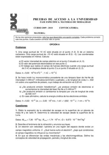 PRUEBAS DE ACCESO A LA UNIVERSIDAD FASE ESPECÍFICA MATERIAS DE MODALIDAD CURSO 2009  2010 CONVOCATORIA MATERIA De las dos opciones propuestas sólo hay que desarrollar una opción completa Cada problema correcto vale tres puntos Cada cuestión correcta vale un punto Problemas OPCIÓN A 1 Una carga puntual de 10 nC está situada en el punto A 0 3 de un sistema cartesiano Otra carga puntual de 10 nC está situada en B 0 3 Las coordenadas están expresadas en metros Calcula a El vector intensidad de camp…