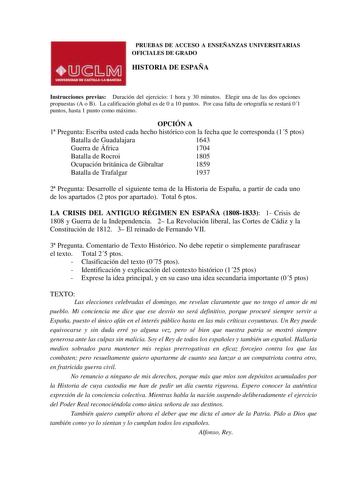 PRUEBAS DE ACCESO A ENSEÑANZAS UNIVERSITARIAS OFICIALES DE GRADO HISTORIA DE ESPAÑA Instrucciones previas Duración del ejercicio 1 hora y 30 minutos Elegir una de las dos opciones propuestas A o B La calificación global es de 0 a 10 puntos Por casa falta de ortografía se restará 01 puntos hasta 1 punto como máximo OPCIÓN A 1 Pregunta Escriba usted cada hecho histórico con la fecha que le corresponda 15 ptos Batalla de Guadalajara 1643 Guerra de África 1704 Batalla de Rocroi 1805 Ocupación britá…