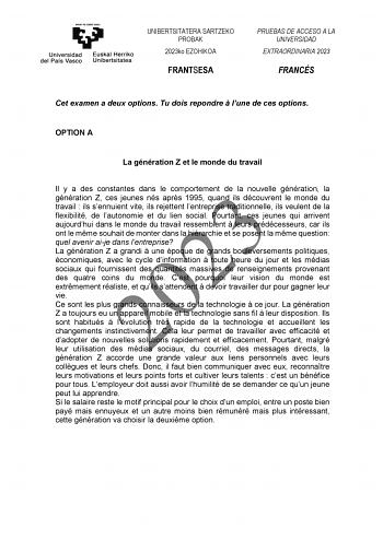 UNIBERTSITATERA SARTZEKO PROBAK 2023ko EZOHIKOA FRANTSESA PRUEBAS DE ACCESO A LA UNIVERSIDAD EXTRAORDINARIA 2023 FRANCÉS Cet examen a deux options Tu dois repondre  lune de ces options OPTION A La génération Z et le monde du travail Il y a des constantes dans le comportement de la nouvelle génération la 2023 génération Z ces jeunes nés aprs 1995 quand ils découvrent le monde du travail  ils sennuient vite ils rejettent lentreprise traditionnelle ils veulent de la flexibilité de lautonomie et du…