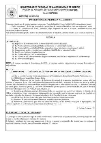 UNIVERSIDADES PÚBLICAS DE LA COMUNIDAD DE MADRID PRUEBA DE ACCESO A ESTUDIOS UNIVERSITARIOS LOGSE Curso 20072008 MATERIA HISTORIA INSTRUCCIONES GENERALES Y VALORACIÓN El alumno elegirá una de las dos opciones propuestas Tanto la Opción A como la Opción B constan de dos partes 1 Ocho cuestiones de las que responderá a un máximo de cuatro calificándose cada una hasta con 1 punto 2 Tema o comentario de texto debiendo elegir responder al tema o al texto pudiendo alcanzar una calificación de hasta 6…