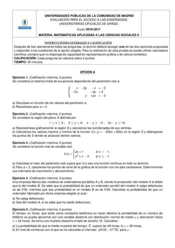 UNIVERSIDADES PÚBLICAS DE LA COMUNIDAD DE MADRID EVALUACIÓN PARA EL ACCESO A LAS ENSEÑANZAS UNIVERSITARIAS OFICIALES DE GRADO 6 Curso 20162017 MATERIA MATEMÁTICAS APLICADAS A LAS CIENCIAS SOCIALES II INSTRUCCIONES GENERALES Y CALIFICACIÓN Después de leer atentamente todas las preguntas el alumno deberá escoger una de las dos opciones propuestas y responder a las cuestiones de la opción elegida Para la realización de esta prueba se puede utilizar calculadora cientíca siempre que no disponga de c…