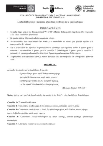 EVALUACIÓN DE BACHILLERATO PARA EL ACCESO A LA UNIVERSIDAD 219 GRIEGO II SEPTIEMBRE 2018 Lea las indicaciones y responda a las cinco cuestiones de la opción elegida INDICACIONES  Se debe elegir ua de las ds pcies A  B Detr de la pci elegida se debe responder a las cinco cuestiones propuestas  Se puede utilizar libremente el diccionario de griego  Se recomienda leer atentamente las Notas y el enunciado del texto que pueden ayudar a la comprensión del mismo  En la evaluación del ejercicio la punt…