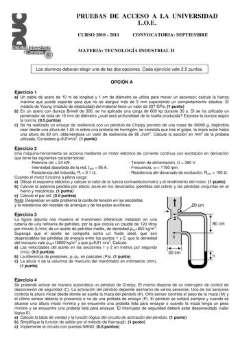 PRUEBAS DE ACCESO A LA UNIVERSIDAD LOE CURSO 2010  2011 CONVOCATORIA SEPTIEMBRE MATERIA TECNOLOGÍA INDUSTRIAL II Los alumnos deberán elegir una de las dos opciones Cada ejercicio vale 25 puntos OPCIÓN A Ejercicio 1 a Un cable de acero de 10 m de longitud y 1 cm de diámetro se utiliza para mover un ascensor calcule la fuerza máxima que puede soportar para que no se alargue más de 5 mm suponiendo un comportamiento elástico El módulo de Young módulo de elasticidad del material tiene un valor de 20…