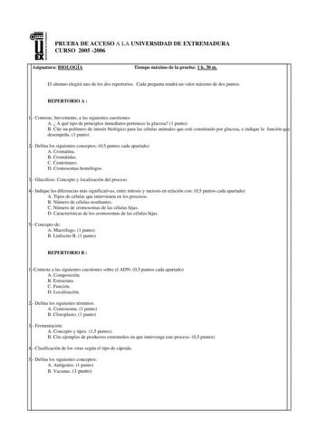 u EX PRUEBA DE ACCESO A LA UNIVERSIDAD DE EXTREMADURA CURSO 2005 2006 Asignatura BIOLOGÍA Tiempo máximo de la prueba 1 h 30 m El alumno elegirá uno de los dos repertorios Cada pregunta tendrá un valor máximo de dos puntos REPERTORIO A  1 Conteste brevemente a las siguientes cuestiones A  A qué tipo de principios inmediatos pertenece la glucosa 1 punto B Cite un polímero de interés biológico para las células animales que esté constituido por glucosa e indique la función que desempeña 1 punto 2 D…