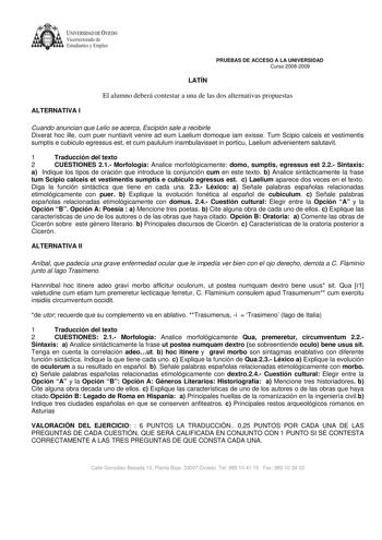 UNIVERSIDADDE VIEOO Vicerrectorado de Esnidiantcs y Empleo PRUEBAS DE ACCESO A LA UNIVERSIDAD Curso 20082009 LATÍN El alumno deberá contestar a una de las dos alternativas propuestas ALTERNATIVA I Cuando anuncian que Lelio se acerca Escipión sale a recibirle Dixerat hoc ille cum puer nuntiavit venire ad eum Laelium domoque iam exisse Tum Scipio calceis et vestimentis sumptis e cubiculo egressus est et cum paululum inambulavisset in porticu Laelium advenientem salutavit 1 Traducción del texto 2 …