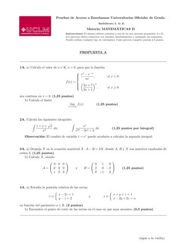 Pruebas de Acceso a Ensenanzas Universitarias Ociales de Grado Bachillerato L O E Materia MATEMA TICAS II Instrucciones El alumno debera contestar a una de las dos opciones propuestas A o B Los ejercicios deben redactarse con claridad detalladamente y razonando las respuestas Puedes utilizar cualquier tipo de calculadora Cada ejercicio completo puntua 25 puntos PROPUESTA A 1A a Calcula el valor de a  R a  0 para que la funcion   ex  ex ax  f x   2x  7 2x  1 x  si x  0 si x  0 sea continua en x …