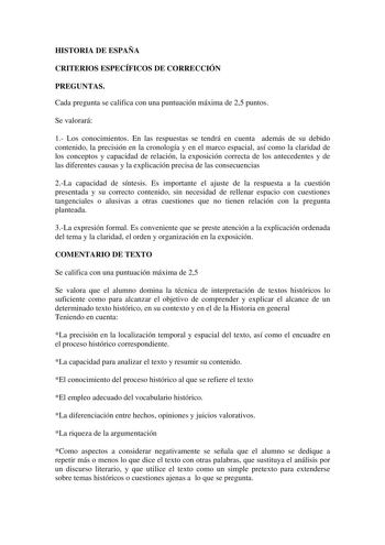 HISTORIA DE ESPAÑA CRITERIOS ESPECÍFICOS DE CORRECCIÓN PREGUNTAS Cada pregunta se califica con una puntuación máxima de 25 puntos Se valorará 1 Los conocimientos En las respuestas se tendrá en cuenta además de su debido contenido la precisión en la cronología y en el marco espacial así como la claridad de los conceptos y capacidad de relación la exposición correcta de los antecedentes y de las diferentes causas y la explicación precisa de las consecuencias 2La capacidad de síntesis Es important…