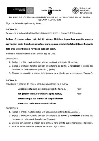 111 UNIVERSIDAD DE MURCIA Ih Región de Murcia Universidad Politécnica de Cartagena PRUEBAS DE ACCESO A LA UNIVERSIDAD PARA EL ALUMNADO DE BACHILLERATO 155 LATÍN II JUNIO 2015 Elige una de las dos opciones siguientes OPCIÓN A Después de la lucha contra los créticos los romanos tienen el problema de los piratas Bellum Creticum ortum est Ad id missus Metellus ingentibus proeliis omnem provinciam cepit Dum haec geruntur piratae omnia maria infestabant ita ut Romanis toto orbe victoribus sola naviga…