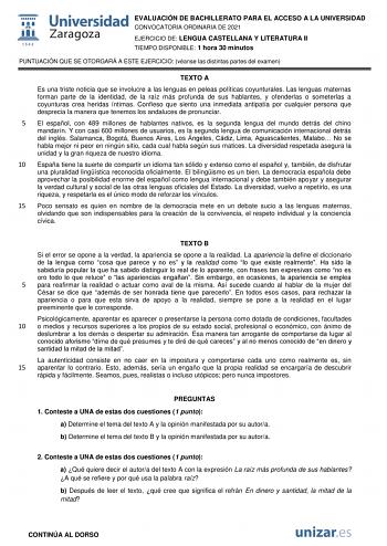 EVALUACIÓN DE BACHILLERATO PARA EL ACCESO A LA UNIVERSIDAD CONVOCATORIA ORDINARIA DE 2021 EJERCICIO DE LENGUA CASTELLANA Y LITERATURA II TIEMPO DISPONIBLE 1 hora 30 minutos PUNTUACIÓN QUE SE OTORGARÁ A ESTE EJERCICIO véanse las distintas partes del examen TEXTO A Es una triste noticia que se involucre a las lenguas en peleas políticas coyunturales Las lenguas maternas forman parte de la identidad de la raíz más profunda de sus hablantes y ofenderlas o someterlas a coyunturas crea heridas íntima…