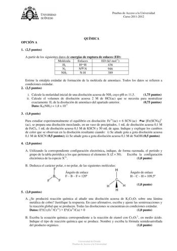 UNIVERSIDAD DEVIEDO Pruebas de Acceso a la Universidad Curso 20112012 OPCIÓN A QUÍMICA 1 25 puntos A partir de los siguientes datos de energías de ruptura de enlaces ED Molécula Enlaces ED kJ mol1 H2 HH 436 N2 NN 946 NH3 NH 389 Estime la entalpía estándar de formación de la molécula de amoníaco Todos los datos se refieren a condiciones estándar 2 25 puntos i Calcule la molaridad inicial de una disolución acuosa de NH3 cuyo pH es 115 175 puntos ii Calcule el volumen de disolución acuosa 2 M de H…