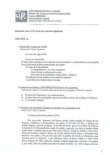 UNIVERSIDAD DE LA RIOJA Prueba de Acceso a la Universidad LOE Curso 20092010 Convocatoria Junio  ASIGNATURA HISTORIA DE ESPAÑA Responda súlo a UNA de la dos opciones siguientes OPCIÓN A  Desarroll e el siguiente TEMA Valoración hasta 5 puntos La crisis del siglo XVII Pautas de desarrollo El tema debe centrarse en los aspectos socioeconómicos y relacionarlos con la pérdida de la hegemonía política proponiendo este guión El siglo de la decadencia La despoblación y la crisis económica Inmovi li sm…